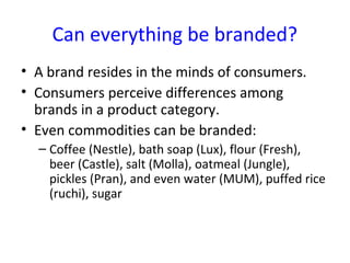 Can everything be branded?
• A brand resides in the minds of consumers.
• Consumers perceive differences among
brands in a product category.
• Even commodities can be branded:
– Coffee (Nestle), bath soap (Lux), flour (Fresh),
beer (Castle), salt (Molla), oatmeal (Jungle),
pickles (Pran), and even water (MUM), puffed rice
(ruchi), sugar
 