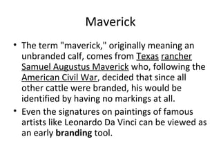 Maverick
• The term "maverick," originally meaning an
unbranded calf, comes from Texas rancher
Samuel Augustus Maverick who, following the
American Civil War, decided that since all
other cattle were branded, his would be
identified by having no markings at all.
• Even the signatures on paintings of famous
artists like Leonardo Da Vinci can be viewed as
an early branding tool.
 