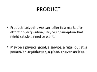 PRODUCT
• Product: anything we can offer to a market for
attention, acquisition, use, or consumption that
might satisfy a need or want.
• May be a physical good, a service, a retail outlet, a
person, an organization, a place, or even an idea.
 