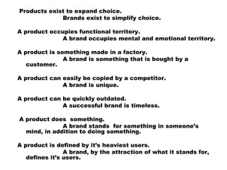  Products exist to expand choice.
                        Brands exist to simplify choice.
 
A product occupies functional territory.
                        A brand occupies mental and emotional territory.
A product is something made in a factory.
                        A brand is something that is bought by a
customer.
 
A product can easily be copied by a competitor.
                        A brand is unique.
 
A product can be quickly outdated.
                        A successful brand is timeless.
 
 A product does  something.
                        A brand stands  for something in someone’s
mind, in addition to doing something.
 
A product is defined by it’s heaviest users.
                        A brand, by the attraction of what it stands for,
defines it’s users.
 
 