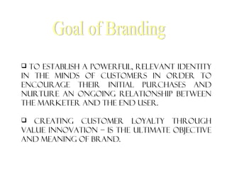  To establish a powerful, relevant identity
in the minds of customers in order to
encourage their initial purchases and
nurture an ongoing relationship between
the marketer and the end user.
 Creating customer loyalty through
value innovation – is the ultimate objective
and meaning of brand.
 
