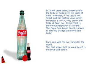 In 'blind' taste tests, people prefer
the taste of Pepsi over the taste of
Coke. However, if the test is not
'blind' and the tasters know which
beverage is which, they prefer the
taste of Coke over Pepsi! That is
the emotional power of a brand.
The Coca-Cola brand has the power
to actually change an individual's
taste!
Coca-cola was the no.1 brand in the
world.
The first shape that was registered is
the coca cola bottle.
 