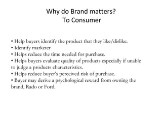 Why do Brand matters?
To Consumer
• Help buyers identify the product that they like/dislike.
• Identify marketer
• Helps reduce the time needed for purchase.
• Helps buyers evaluate quality of products especially if unable
to judge a products characteristics.
• Helps reduce buyer’s perceived risk of purchase.
• Buyer may derive a psychological reward from owning the
brand, Rado or Ford.
 