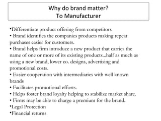 Why do brand matter?
To Manufacturer
•Differentiate product offering from competitors
• Brand identifies the companies products making repeat
purchases easier for customers.
• Brand helps firm introduce a new product that carries the
name of one or more of its existing products...half as much as
using a new brand, lower co. designs, advertising and
promotional costs.
• Easier cooperation with intermediaries with well known
brands
• Facilitates promotional efforts.
• Helps foster brand loyalty helping to stabilize market share.
• Firms may be able to charge a premium for the brand.
•Legal Protection
•Financial returns
 