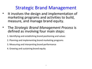 Strategic Brand Management
• It involves the design and implementation of
marketing programs and activities to build,
measure, and manage brand equity.
• The Strategic Brand Management Process is
defined as involving four main steps:
1. Identifying and establishing brand positioning and values
2. Planning and implementing brand marketing programs
3. Measuring and interpreting brand performance
4. Growing and sustaining brand equity
59
 