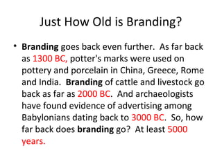 Just How Old is Branding?
• Branding goes back even further. As far back
as 1300 BC, potter's marks were used on
pottery and porcelain in China, Greece, Rome
and India. Branding of cattle and livestock go
back as far as 2000 BC. And archaeologists
have found evidence of advertising among
Babylonians dating back to 3000 BC. So, how
far back does branding go? At least 5000
years.
 
