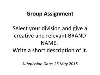 Group Assignment
Select your division and give a
creative and relevant BRAND
NAME.
Write a short description of it.
Submission Date: 25 May 2015
 