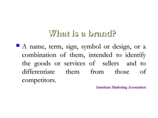 What is a brand?What is a brand?
 A name, term, sign, symbol or design, or aA name, term, sign, symbol or design, or a
combination of them, intended to identifycombination of them, intended to identify
the goods or services of sellers and tothe goods or services of sellers and to
differentiate them from those ofdifferentiate them from those of
competitors.competitors.
American Marketing AssociationAmerican Marketing Association
 