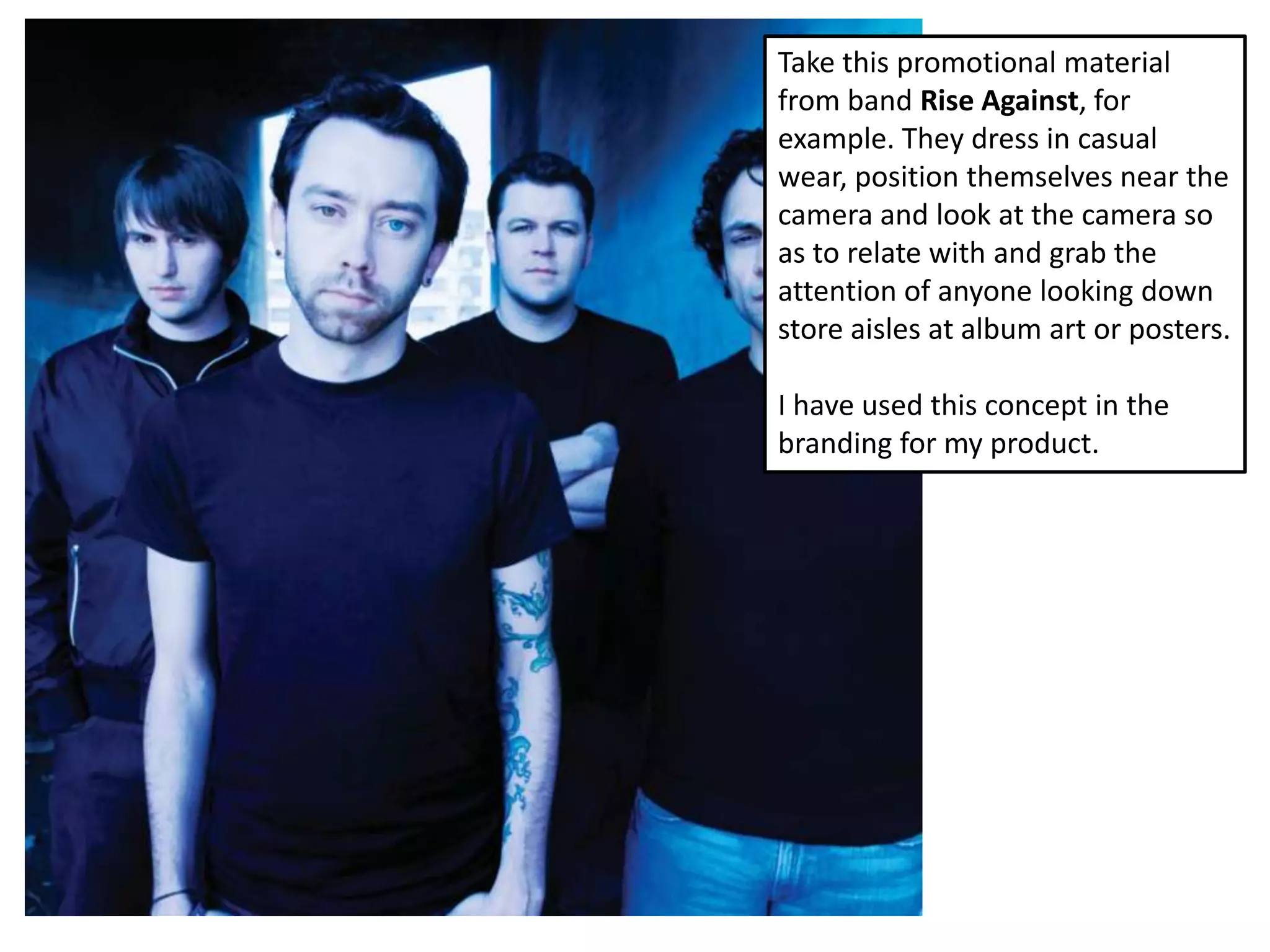 Take this promotional material
from band Rise Against, for
example. They dress in casual
wear, position themselves near the
camera and look at the camera so
as to relate with and grab the
attention of anyone looking down
store aisles at album art or posters.

I have used this concept in the
branding for my product.
 
