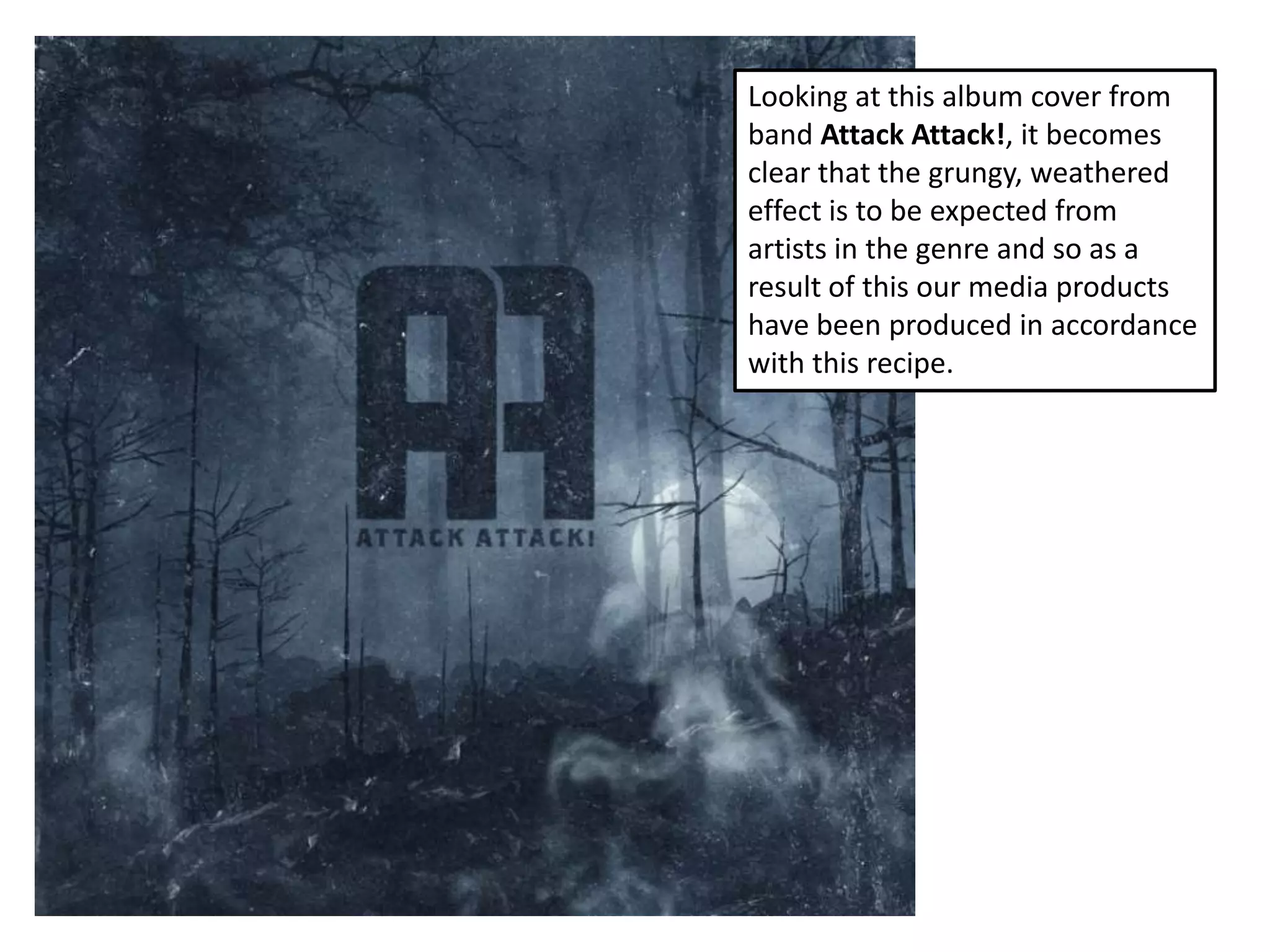 Looking at this album cover from
band Attack Attack!, it becomes
clear that the grungy, weathered
effect is to be expected from
artists in the genre and so as a
result of this our media products
have been produced in accordance
with this recipe.
 