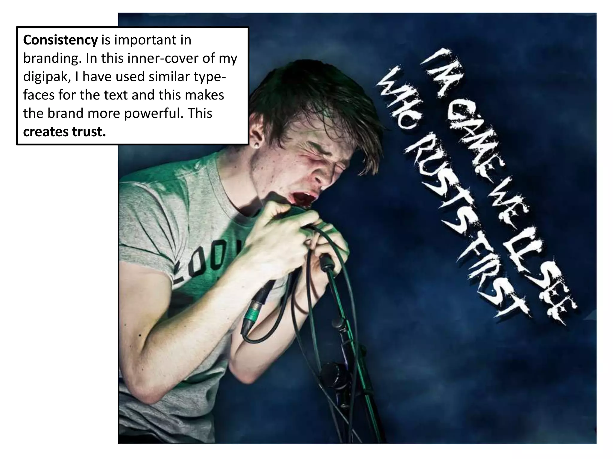 Consistency is important in
branding. In this inner-cover of my
digipak, I have used similar type-
faces for the text and this makes
the brand more powerful. This
creates trust.
 