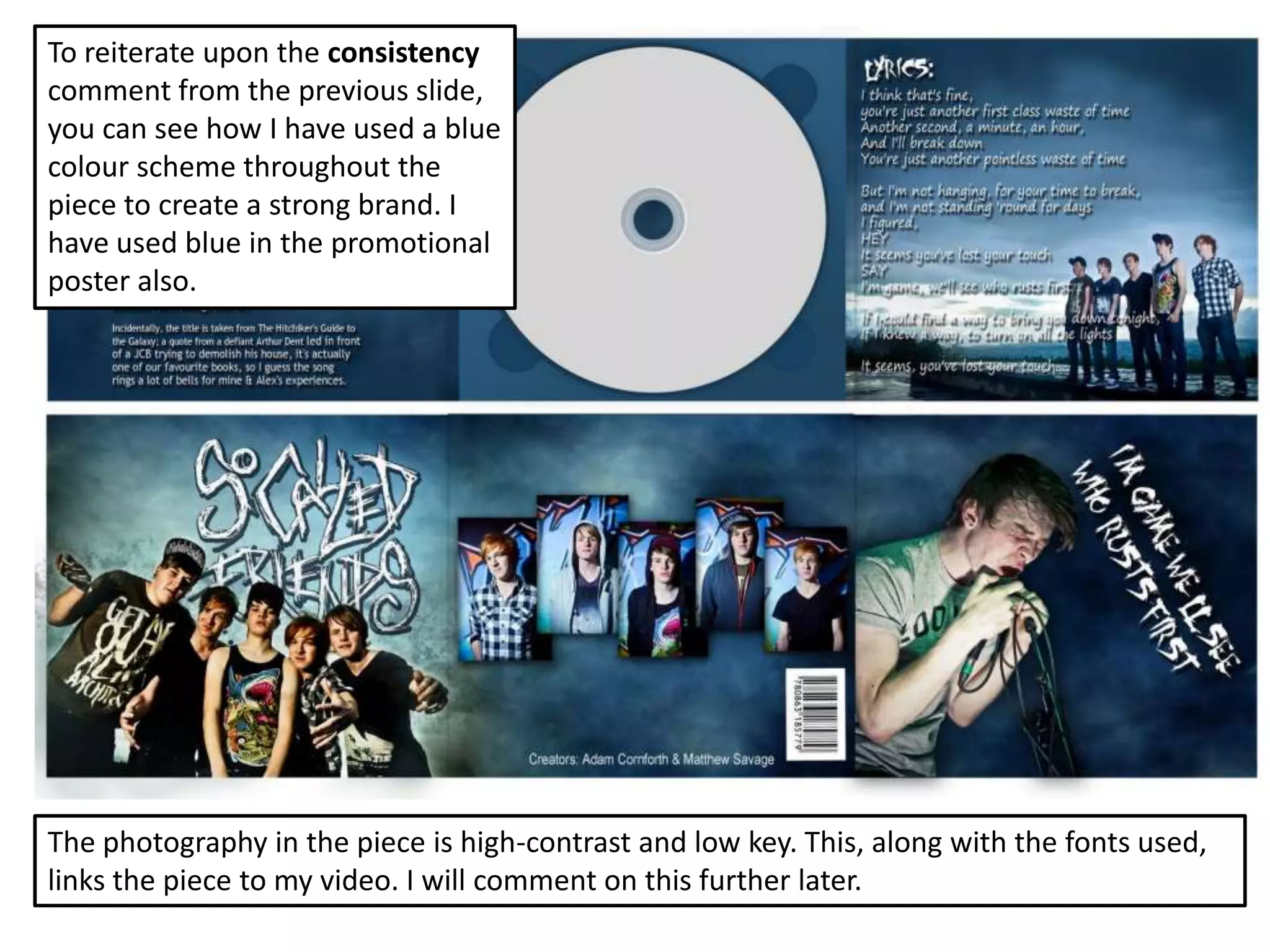 To reiterate upon the consistency
comment from the previous slide,
you can see how I have used a blue
colour scheme throughout the
piece to create a strong brand. I
have used blue in the promotional
poster also.




The photography in the piece is high-contrast and low key. This, along with the fonts used,
links the piece to my video. I will comment on this further later.
 