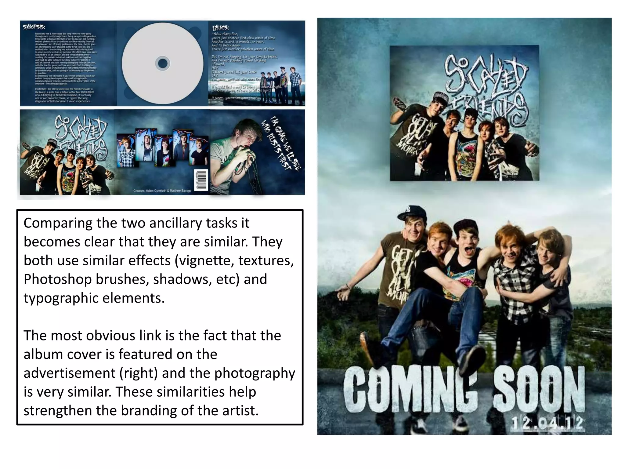 Comparing the two ancillary tasks it
becomes clear that they are similar. They
both use similar effects (vignette, textures,
Photoshop brushes, shadows, etc) and
typographic elements.

The most obvious link is the fact that the
album cover is featured on the
advertisement (right) and the photography
is very similar. These similarities help
strengthen the branding of the artist.
 