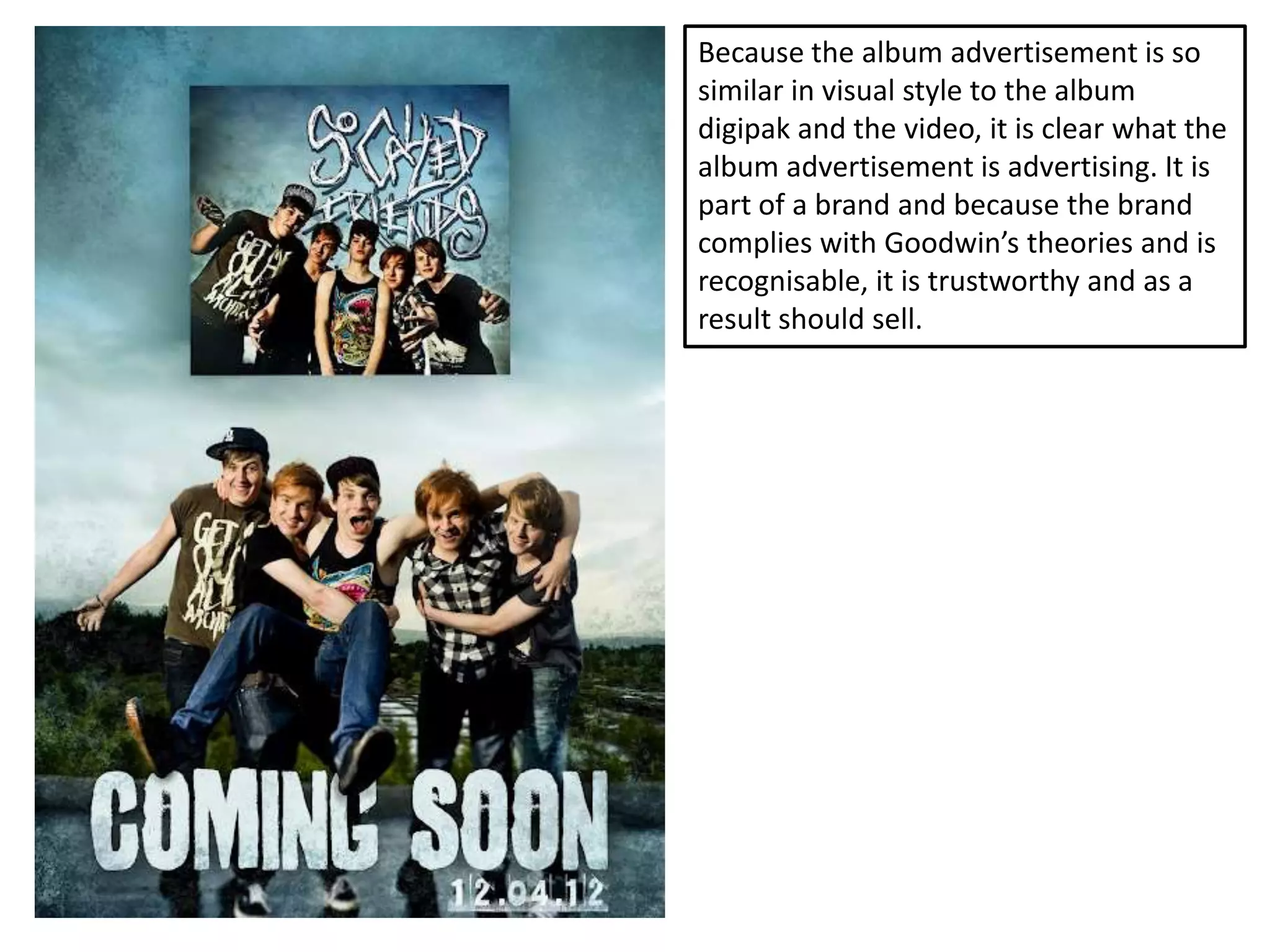 Because the album advertisement is so
similar in visual style to the album
digipak and the video, it is clear what the
album advertisement is advertising. It is
part of a brand and because the brand
complies with Goodwin’s theories and is
recognisable, it is trustworthy and as a
result should sell.
 