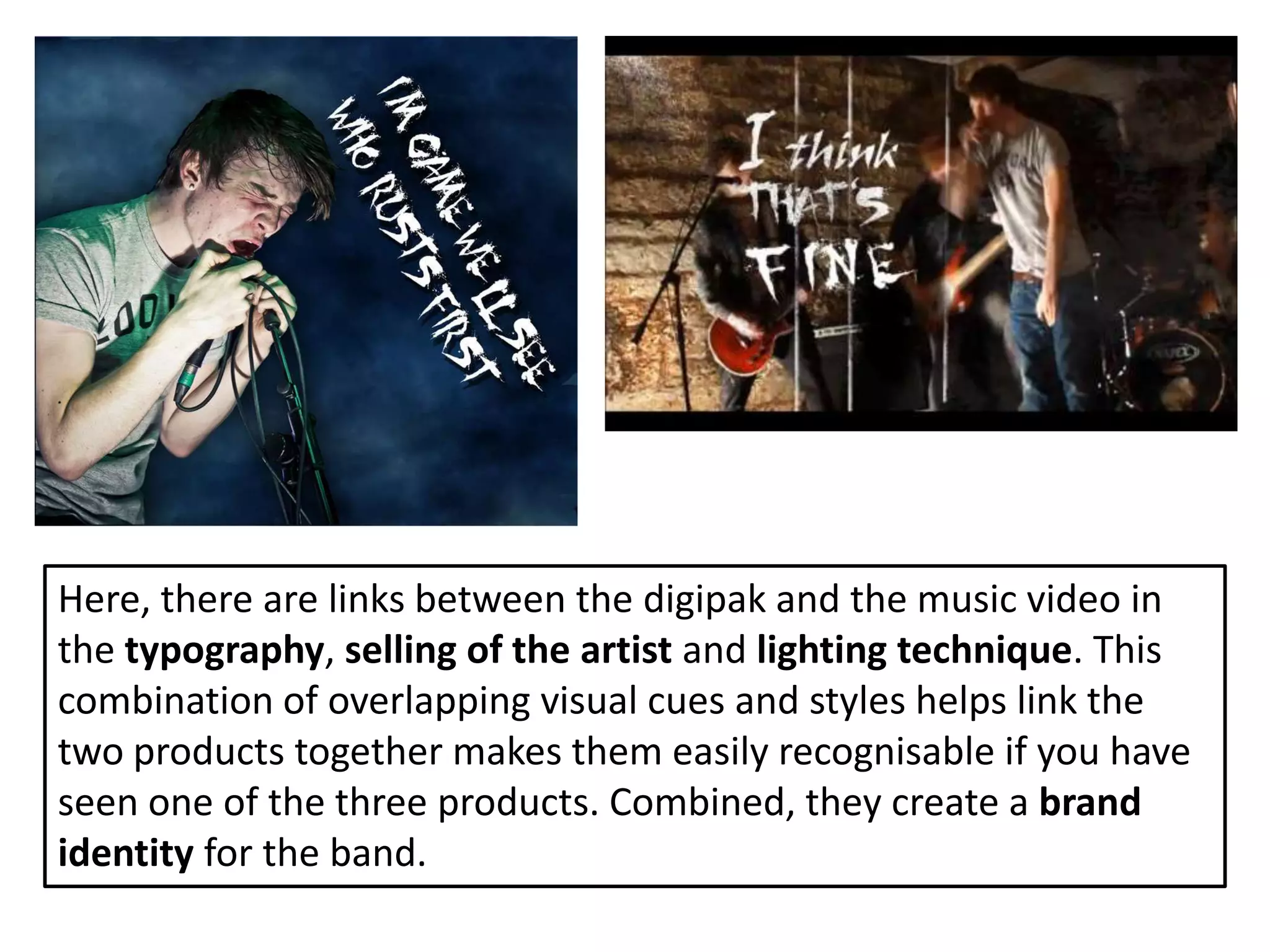 Here, there are links between the digipak and the music video in
the typography, selling of the artist and lighting technique. This
combination of overlapping visual cues and styles helps link the
two products together makes them easily recognisable if you have
seen one of the three products. Combined, they create a brand
identity for the band.
 