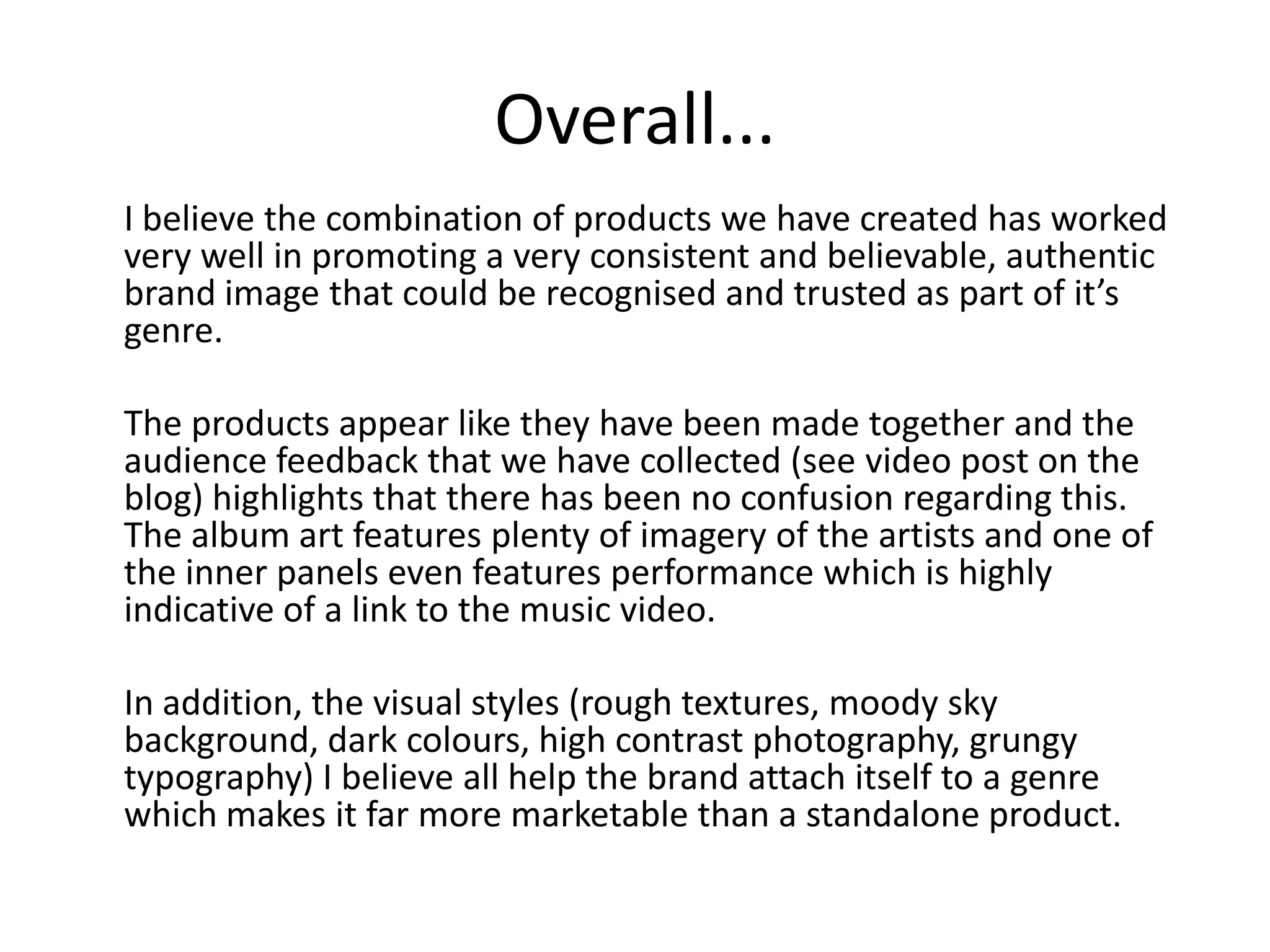 Overall...
I believe the combination of products we have created has worked
very well in promoting a very consistent and believable, authentic
brand image that could be recognised and trusted as part of it’s
genre.

The products appear like they have been made together and the
audience feedback that we have collected (see video post on the
blog) highlights that there has been no confusion regarding this.
The album art features plenty of imagery of the artists and one of
the inner panels even features performance which is highly
indicative of a link to the music video.

In addition, the visual styles (rough textures, moody sky
background, dark colours, high contrast photography, grungy
typography) I believe all help the brand attach itself to a genre
which makes it far more marketable than a standalone product.
 