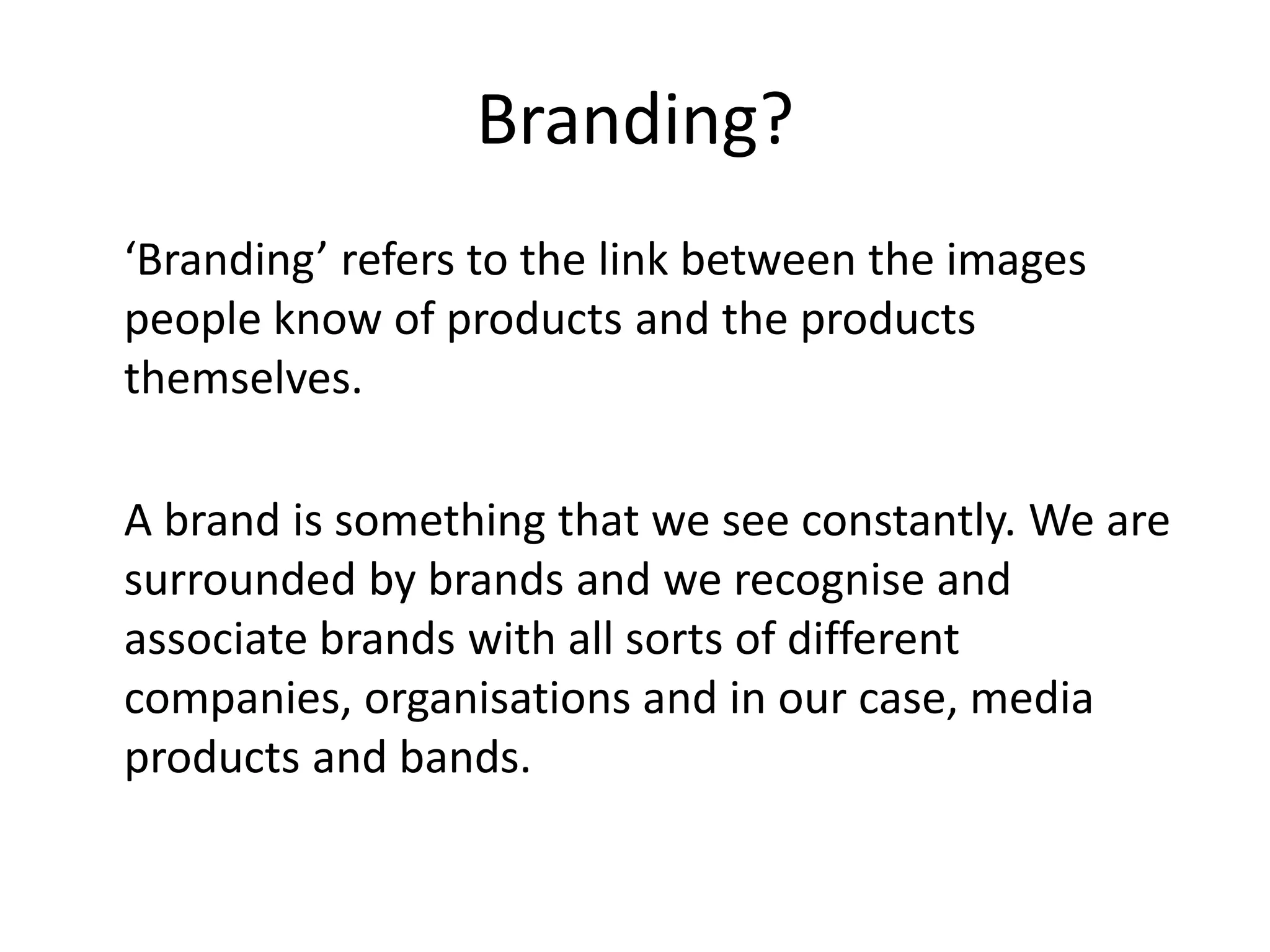 Branding?
‘Branding’ refers to the link between the images
people know of products and the products
themselves.

A brand is something that we see constantly. We are
surrounded by brands and we recognise and
associate brands with all sorts of different
companies, organisations and in our case, media
products and bands.
 