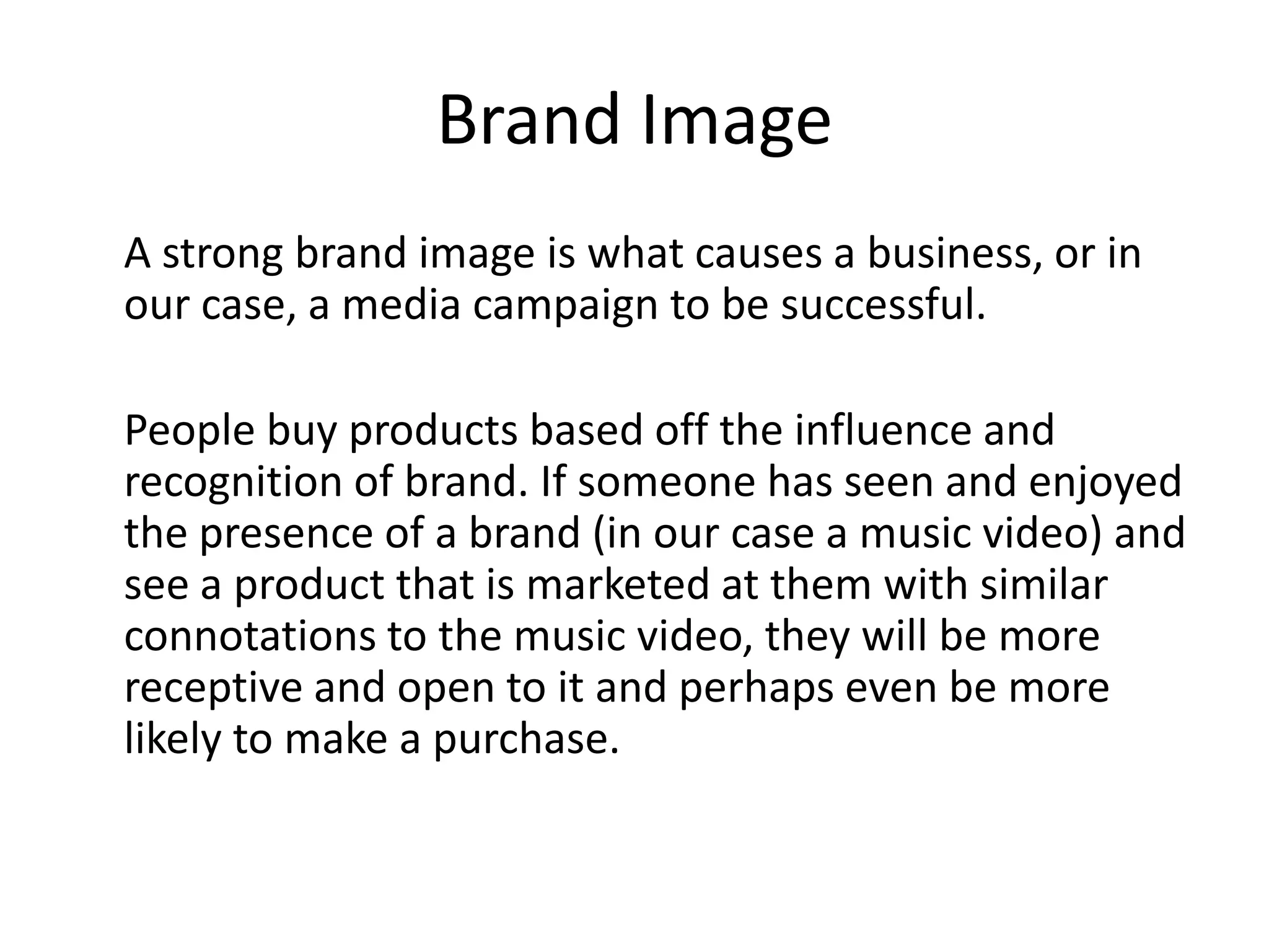 Brand Image
A strong brand image is what causes a business, or in
our case, a media campaign to be successful.

People buy products based off the influence and
recognition of brand. If someone has seen and enjoyed
the presence of a brand (in our case a music video) and
see a product that is marketed at them with similar
connotations to the music video, they will be more
receptive and open to it and perhaps even be more
likely to make a purchase.
 
