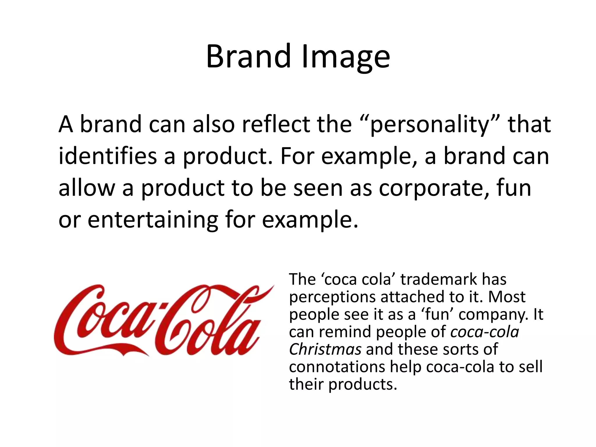 Brand Image
A brand can also reflect the “personality” that
identifies a product. For example, a brand can
allow a product to be seen as corporate, fun
or entertaining for example.

                     The ‘coca cola’ trademark has
                     perceptions attached to it. Most
                     people see it as a ‘fun’ company. It
                     can remind people of coca-cola
                     Christmas and these sorts of
                     connotations help coca-cola to sell
                     their products.
 
