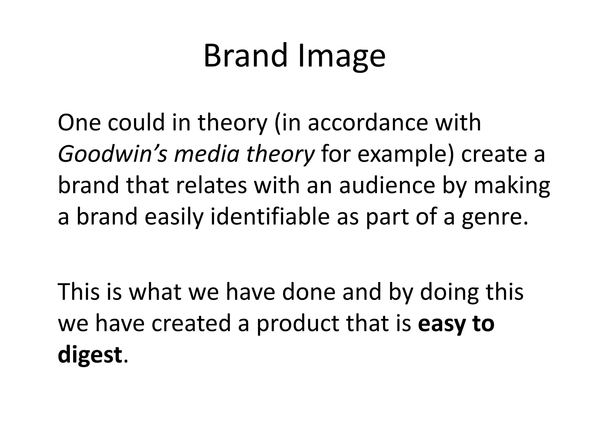Brand Image
One could in theory (in accordance with
Goodwin’s media theory for example) create a
brand that relates with an audience by making
a brand easily identifiable as part of a genre.

This is what we have done and by doing this
we have created a product that is easy to
digest.
 