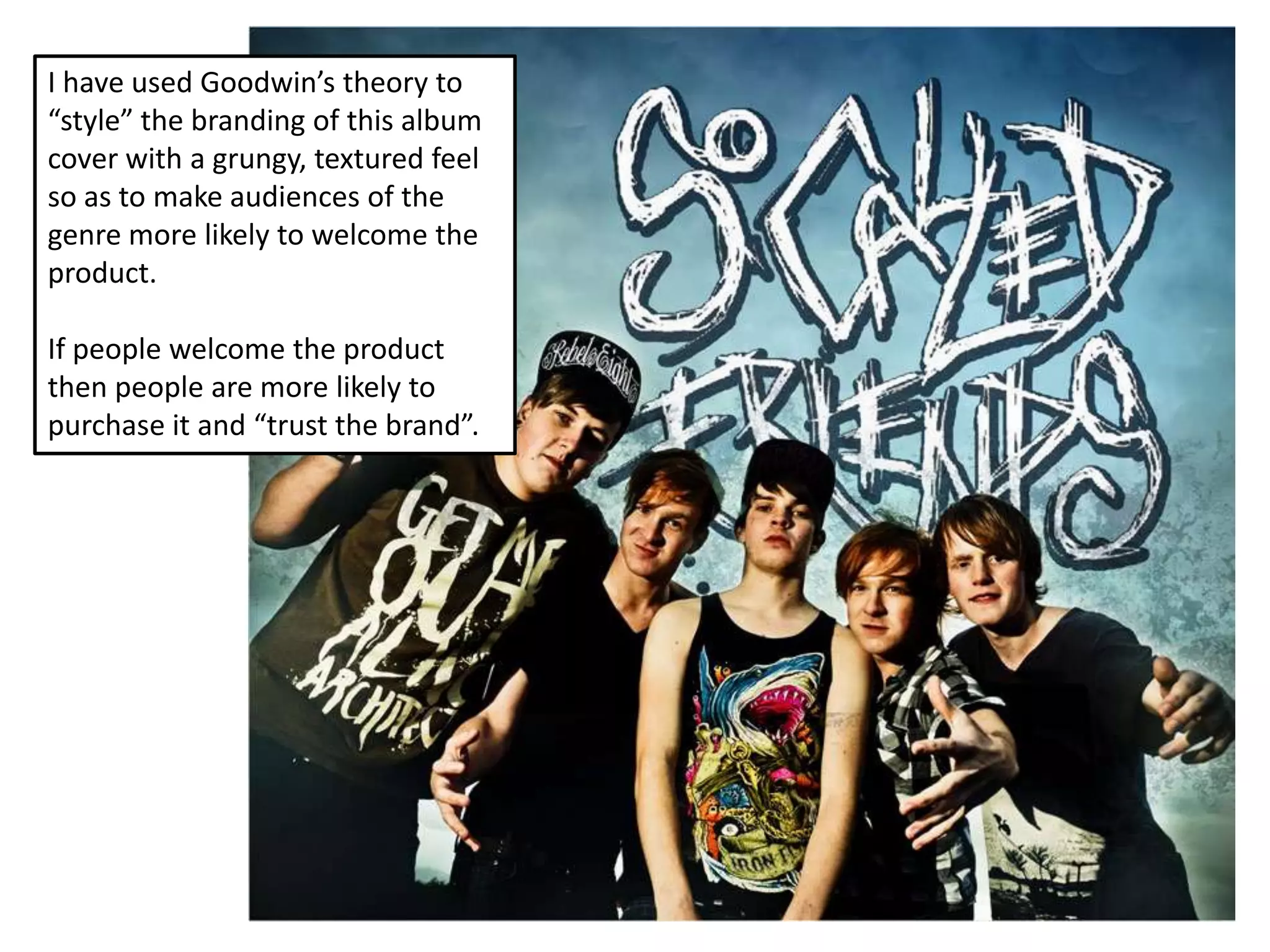 I have used Goodwin’s theory to
“style” the branding of this album
cover with a grungy, textured feel
so as to make audiences of the
genre more likely to welcome the
product.

If people welcome the product
then people are more likely to
purchase it and “trust the brand”.
 