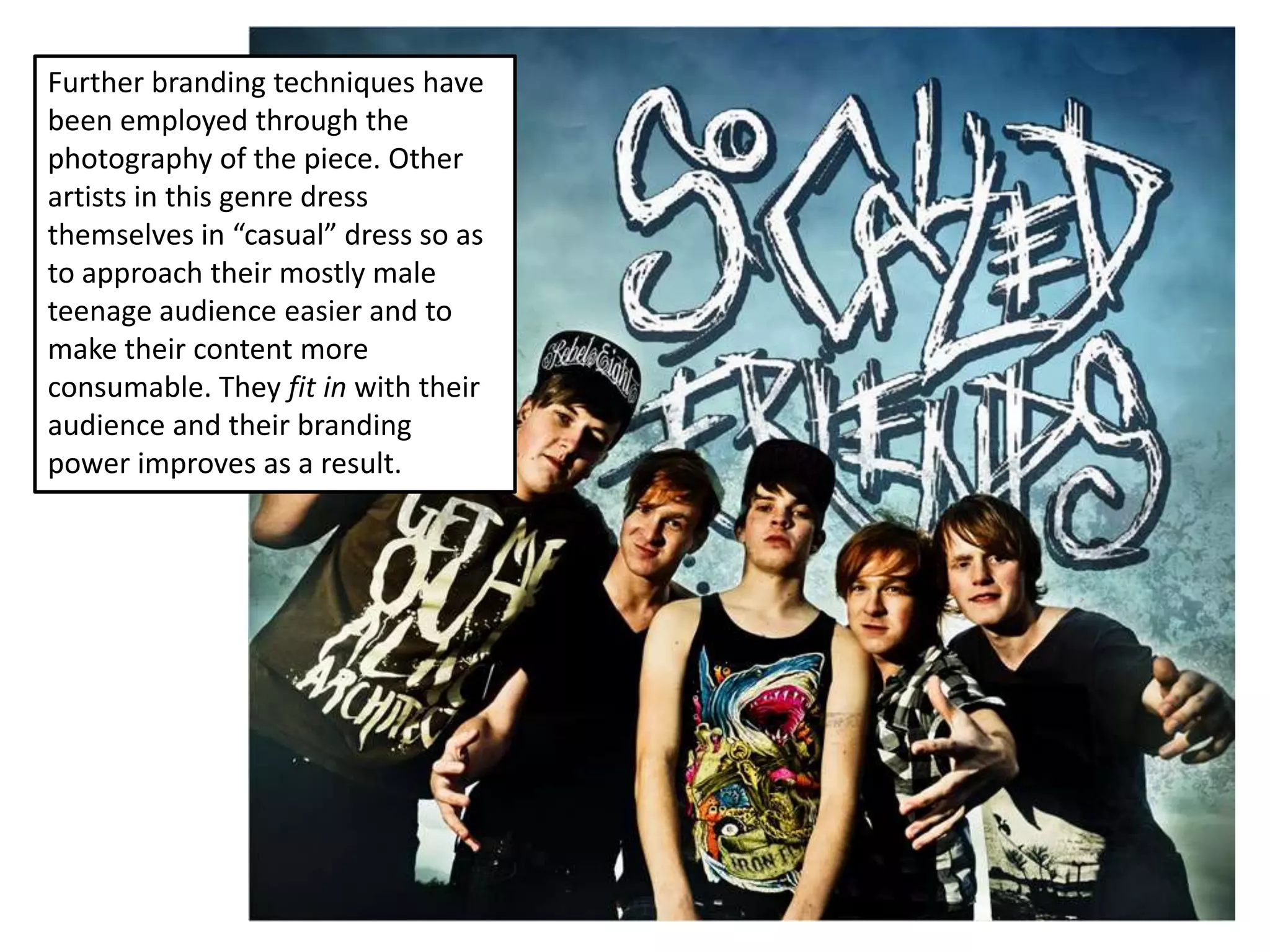 Further branding techniques have
been employed through the
photography of the piece. Other
artists in this genre dress
themselves in “casual” dress so as
to approach their mostly male
teenage audience easier and to
make their content more
consumable. They fit in with their
audience and their branding
power improves as a result.
 