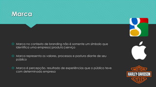 Marca
š Marca no contexto de branding não é somente um símbolo que
identifica uma empresa|produto|serviço
š Marca representa os valores, processos e postura diante de seu
público
š Marca é percepção, resultado de experiências que o público teve
com determinada empresa