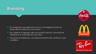 Branding
š É o programa que gerencia e visa a convergência entre as
áreas relacionadas de uma marca
š Seu objetivo é agregar valor ao produto|serviço, tornando-se
referência no mercado em que atua
š Tornando-se referência, cria relacionamento de confiança com
o público