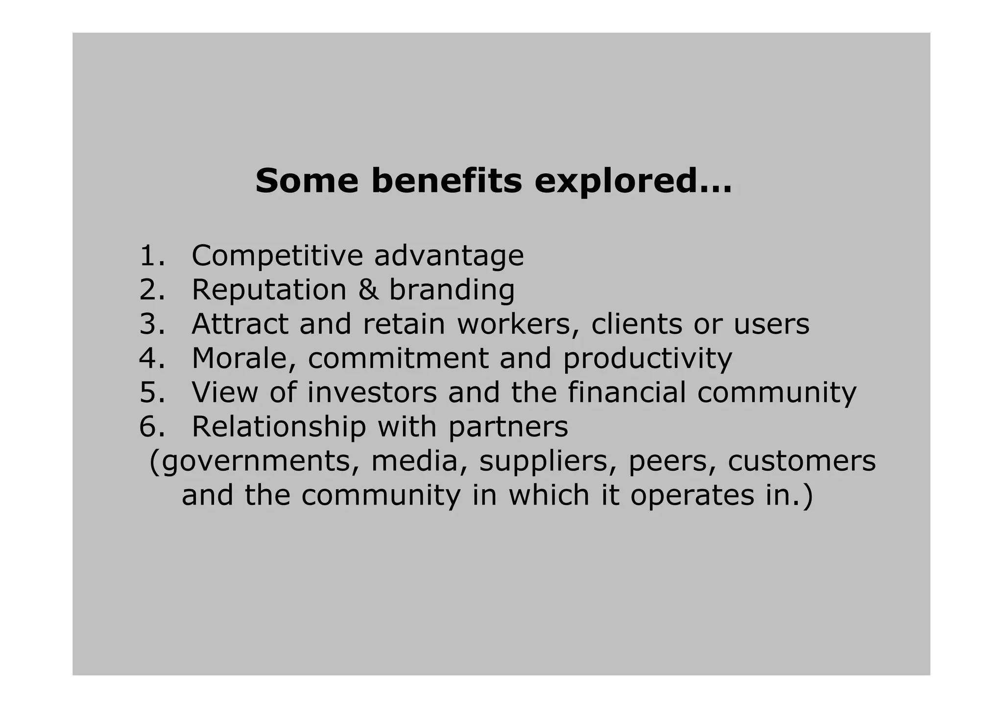 Some benefits explored…
1. Competitive advantage
2. Reputation & branding
3. Attract and retain workers, clients or users
4. Morale, commitment and productivity
5. View of investors and the financial community
6. Relationship with partners
(governments, media, suppliers, peers, customers
and the community in which it operates in.)
 