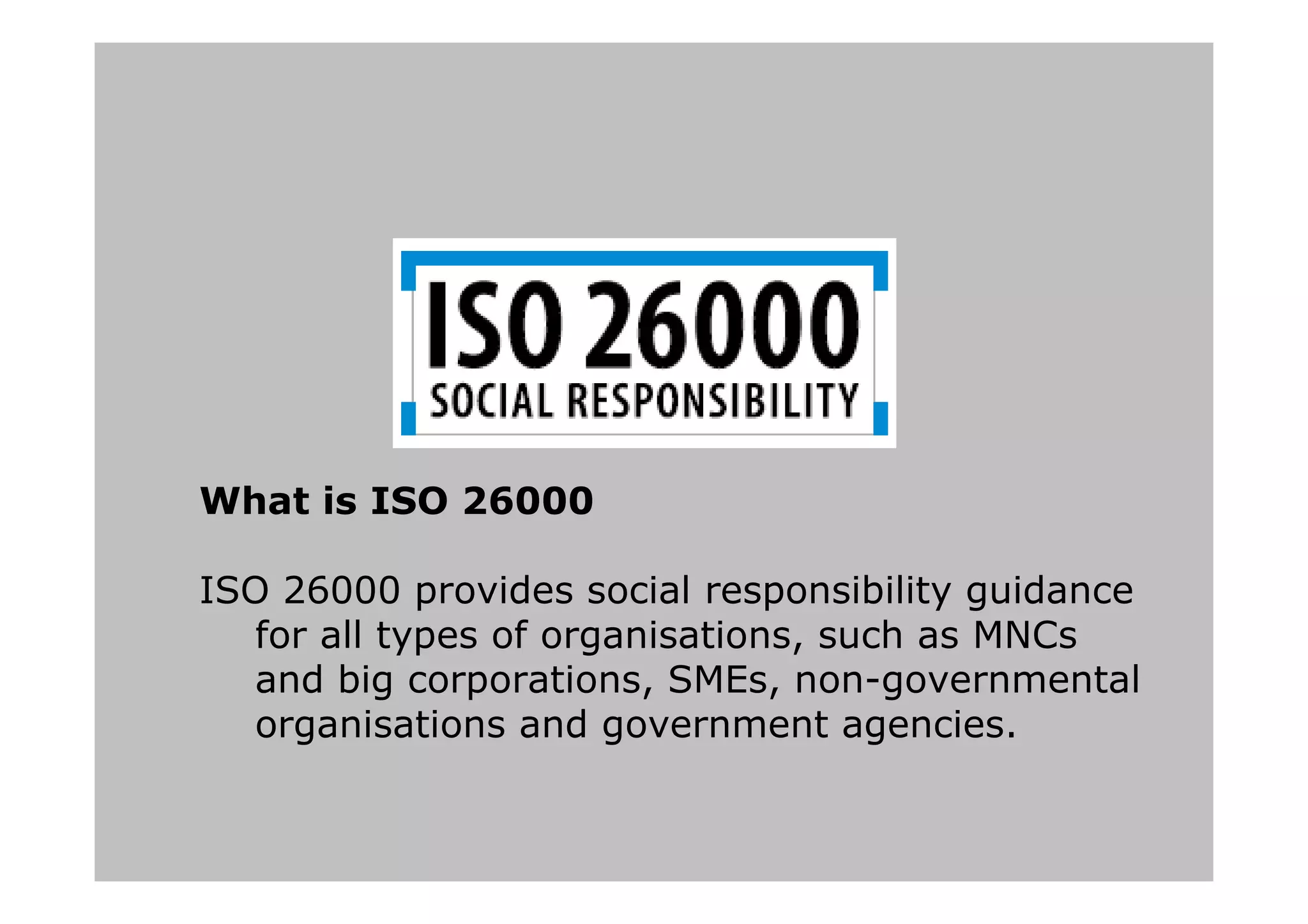 What is ISO 26000
ISO 26000 provides social responsibility guidance
for all types of organisations, such as MNCs
and big corporations, SMEs, non-governmental
organisations and government agencies.
 