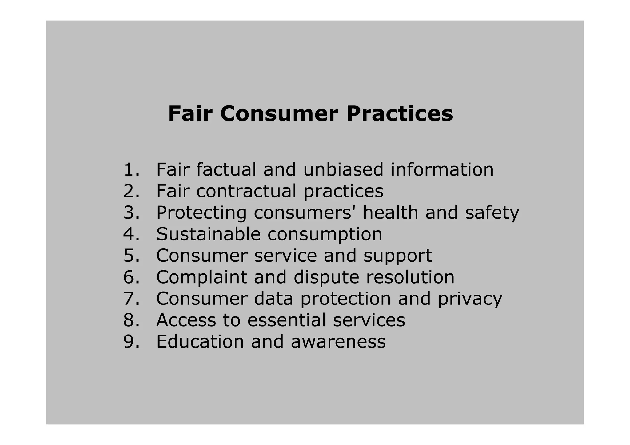 Fair Consumer Practices
1. Fair factual and unbiased information
2. Fair contractual practices
3. Protecting consumers' health and safety
4. Sustainable consumption
5. Consumer service and support
6. Complaint and dispute resolution
7. Consumer data protection and privacy
8. Access to essential services
9. Education and awareness
 