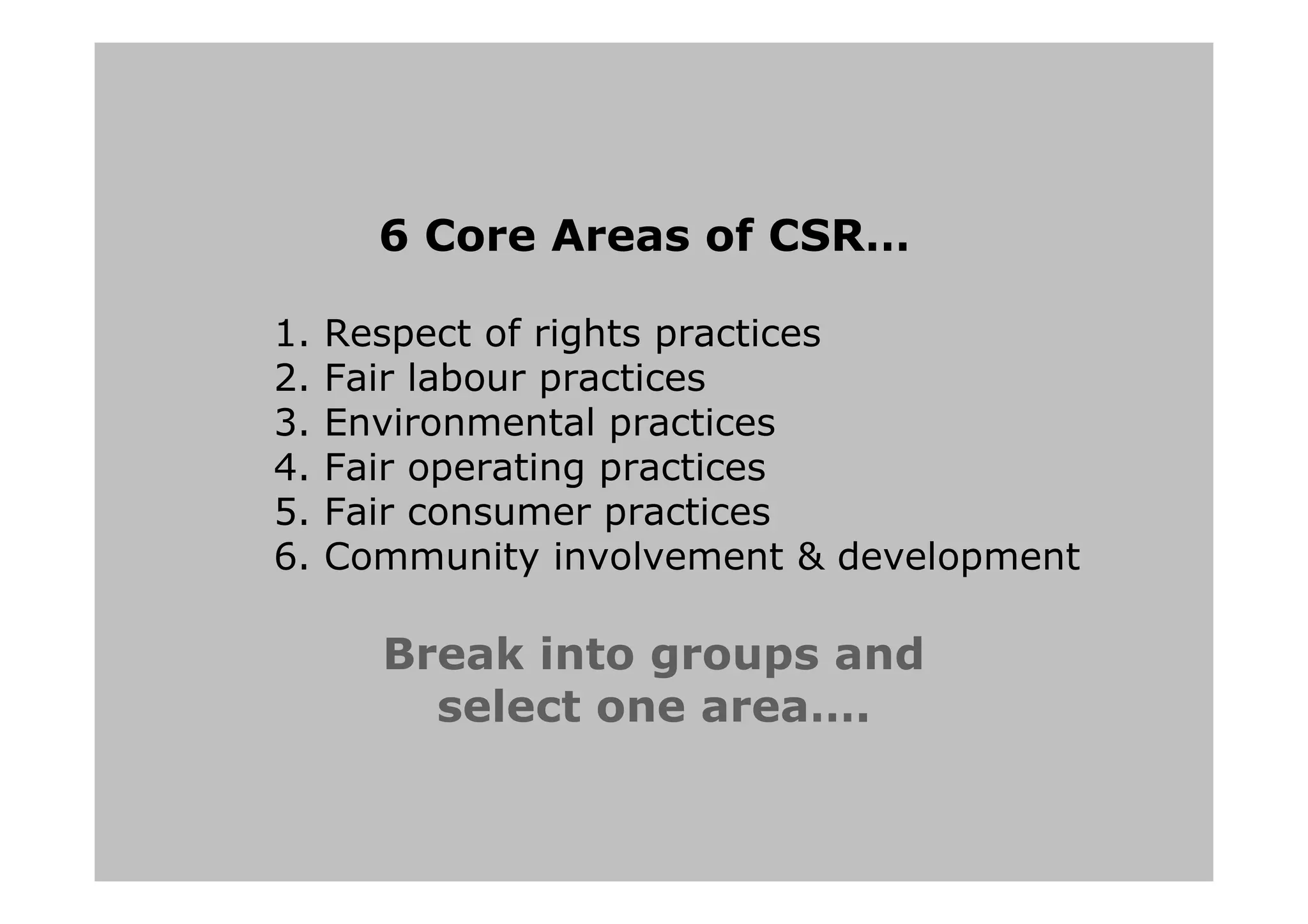 6 Core Areas of CSR…
1. Respect of rights practices
2. Fair labour practices
3. Environmental practices
4. Fair operating practices
5. Fair consumer practices
6. Community involvement & development
Break into groups and
select one area….
 
