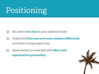 Positioning
You need to be clear so your audience is too!
Understand how you serve your audience diﬀerently
and what is unique about you.
Speak (write) in a tone that will reﬂect your
organization’s personality.
 