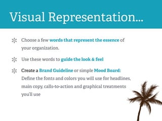 Visual Representation...
Choose a few words that represent the essence of
your organization.
Use these words to guide the look & feel
Create a Brand Guideline or simple Mood Board:
Deﬁne the fonts and colors you will use for headlines,
main copy, calls-to-action and graphical treatments
you’ll use
 
