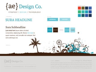 t: 760.814.1851 | e: april@aedesignco.com | w: www.aedesignco.com
The mood board is created to keep the initial design conceptualization focused on the individual
elements rather than layout. We’ll explain our vision for the site and discuss color and font usage
in relation to your branding and goals, etc. After we have established the overall mood or look
and feel of the site, we will paint the wireframes with these styles for final protoype approval.
{ ae } Design Co. Mood Board12/23/15 | VERSION 1
ae{ {Design Co.
S T R AT E G Y � D E S I G N � T E C H N O L O G Y
SURA HEADLINE
BUTTONS
MAIN COLORS
ACCENT COLORS
TYPOGRAPHY
GRAPHICS
Sura Subheadline
Lato body font ipsum dolor sit amet,
consectetur adipiscing elit. Donec link style in
quam maximus, sed convallis nisi volutpat. Sed
sed scelerisque est.
NORMAL
04A0B9 3E2210 FAFAFA 60C1D3 95DEE8
HOVER
 