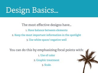 Design Basics…
The most eﬀective designs have…
1. Have balance between elements
2. Keep the most important information in the spotlight
3. Use white space/ negative well
You can do this by emphasizing focal points with:
1. Use of color
2. Graphic treatment
3. Scale.
 