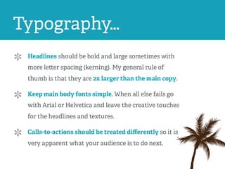 Typography…
Headlines should be bold and large sometimes with
more letter spacing (kerning). My general rule of
thumb is that they are 2x larger than the main copy.
Keep main body fonts simple. When all else fails go
with Arial or Helvetica and leave the creative touches
for the headlines and textures.
Calls-to-actions should be treated diﬀerently so it is
very apparent what your audience is to do next.
 