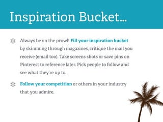 Inspiration Bucket…
Always be on the prowl! Fill your inspiration bucket
by skimming through magazines, critique the mail you
receive (email too). Take screens shots or save pins on
Pinterest to reference later. Pick people to follow and
see what they’re up to.
Follow your competition or others in your industry
that you admire.
 