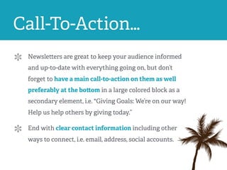 Call-To-Action…
Newsletters are great to keep your audience informed
and up-to-date with everything going on, but don’t
forget to have a main call-to-action on them as well
preferably at the bottom in a large colored block as a
secondary element, i.e. "Giving Goals: We’re on our way!
Help us help others by giving today.”
End with clear contact information including other
ways to connect, i.e. email, address, social accounts.
 