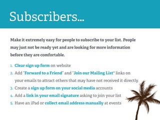 Subscribers…
Make it extremely easy for people to subscribe to your list. People
may just not be ready yet and are looking for more information
before they are comfortable.
1. Clear sign up form on website
2. Add “Forward to a Friend” and “Join our Mailing List" links on
your emails to attract others that may have not received it directly.
3. Create a sign up form on your social media accounts
4. Add a link in your email signature asking to join your list
5. Have an iPad or collect email address manually at events
 