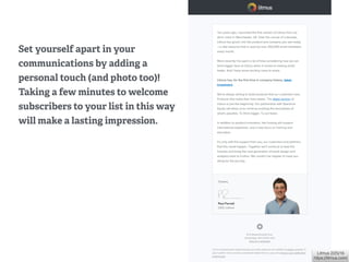 Litmus 2/25/16 
https://litmus.com/
Set yourself apart in your
communications by adding a
personal touch (and photo too)!
Taking a few minutes to welcome
subscribers to your list in this way
will make a lasting impression.
 