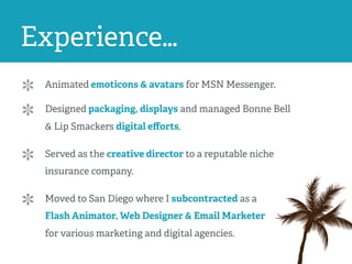 Experience…
Animated emoticons & avatars for MSN Messenger.
Designed packaging, displays and managed Bonne Bell
& Lip Smackers digital eﬀorts.
Served as the creative director to a reputable niche
insurance company.
Moved to San Diego where I subcontracted as a
Flash Animator, Web Designer & Email Marketer
for various marketing and digital agencies.
 