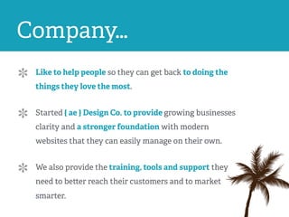 Like to help people so they can get back to doing the
things they love the most.
Started { ae } Design Co. to provide growing businesses
clarity and a stronger foundation with modern
websites that they can easily manage on their own.
We also provide the training, tools and support they
need to better reach their customers and to market
smarter.
Company…
 