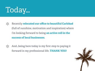 Recently relocated our oﬃce to beautiful Carlsbad
(full of sunshine, motivation and inspiration) where
I’m looking forward to being an active roll in the
success of local businesses. 
And…being here today is my ﬁrst step to paying it
forward in my professional life. THANK YOU!
Today…
 