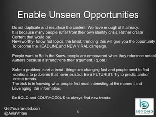Enable Unseen Opportunities
GetYouBranded.com
@AniaWrites 2/27/201510
Do not duplicate and resurface the content. We have enough of it already.
It is because many people suffer from their own identity crisis. Rather create
Content that would be:
Newsworthy- follow hot topics, the latest, trending, this will give you the opportunity
To become the HEADLINE and NEW VIRAL campaign.
People want to Be in the Know- people are empowered when they reference notable
Authors because it strengthens their argument. (quote)
Solve a problem- start a trend- things are changing fast and people need to find
solutions to problems that never existed. Be a FUTURIST. Try to predict and/or
create trends.
The trick is in knowing what people find most interesting at the moment and
Leveraging this information.
Be BOLD and COURAGEOUS to always find new trends.
 