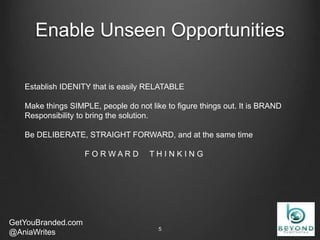 Enable Unseen Opportunities
GetYouBranded.com
@AniaWrites 2/27/20155
Establish IDENITY that is easily RELATABLE
Make things SIMPLE, people do not like to figure things out. It is BRAND
Responsibility to bring the solution.
Be DELIBERATE, STRAIGHT FORWARD, and at the same time
F O R W A R D T H I N K I N G
 