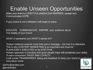 Enable Unseen Opportunities
GetYouBranded.com
@AniaWrites 2/27/20156
Make your brand a LIFESTYLE platform that INSPIRES people and
Communicates HOPE
If your brand is not a lifestyle it will begin to wane.
EDUCATE COMMUNICATE INSPIRE your audience about
The totality of your brand:
WHAT it represents and WHAT it stands for?
Todays customer expects more then just a message – but how it is delivered.
This is why CONTENT MARKETING is so important and must be
FLAWLESSLY EXECUTED to be EFECTIVE.
Holistic approach to branding that gives people hope will accelerate your ability
To earn consumers TRUST AND LOYALTY.
It will create TRANSPARENT dialog and feedback to keep your brand is continuous
Innovation mode.
 