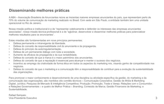 3 
Disseminando melhores práticas 
A ABA – Associação Brasileira de Anunciantes reúne as trezentas maiores empresas anunciantes do país, que representam perto de 
70% do volume de comunicação de marketing realizado no Brasil. Com sede em São Paulo, a entidade também tem uma unidade 
operacional no Rio de Janeiro. 
Nossa missão política e institucional é a de “representar coletivamente e defender os interesses das empresas anunciantes 
associadas”; nossa missão técnica-pro ssional é a de “aglutinar, desenvolver e disseminar melhores práticas para potencializar 
melhores resultados para os anunciantes”. 
Estas missões são fundamentadas em nove princípios permanentes: 
• Defesa permanente e intransigente da liberdade. 
• Defesa do conceito de responsabilidade civil do anunciante e da propaganda. 
• Defesa do princípio da autorregulamentação. 
• Defesa de um permanente diálogo com toda a sociedade. 
• Aumento da e cácia da propaganda e da sua rentabilidade. 
• Defesa do conceito de que a marca é o maior patrimônio dos anunciantes. 
• Defesa do conceito de que a reputação é essencial para alcançar e manter o sucesso dos negócios. 
• Incentivo ao emprego da criatividade de forma ética em todos os aspectos do marketing mix, visando ganho de competitividade nos 
negócios. 
• Defesa do conceito de que o marketing e a comunicação têm a responsabilidade de contribuir para a evolução da sustentabilidade 
das organizações. 
Para promover o maior conhecimento e desenvolvimento de uma disciplina ou atividade especí ca da gestão, do marketing e da 
comunicação das organizações, são mantidos oito comitês técnicos – Comunicação Corporativa; Gestão de Mídia & Marketing 
Digital; Jurídico; Pesquisa de Mercado & Inteligência Competitiva; Produção; Promoção, Trade e Varejo; Relações com o Consumidor; 
e Relações Governamentais – e quatro de Melhor Prática – Branding; Conteúdo de Marca; Gestão Financeira de Marketing; e 
Sustentabilidade. 
Rafael Sampaio 
Vice-Presidente Executivo 
 