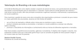 4 
Valorização do Branding e de suas metodologias 
O Comitê de Branding tem como objetivo ampliar o espectro de estudo da marca, com aprofundamento de análises, 
discussões e recomendações para os associados e o mercado. Fazem parte do comitê gestores das maiores e 
mais ativas marcas do país, além das principais consultorias e agências nacionais e internacionais e representantes 
do mundo acadêmico. 
Para maximizar a gestão da marca como ativo competitivo das organizações e promover o conceito de que a marca 
é o maior patrimônio dos anunciantes, atuamos em três frentes de trabalho: 
• ser um fórum de inspiração e re exão sobre o tema para os membros e para o mercado; 
• produzir conteúdo que auxilie os anunciantes, o mercado e o mundo acadêmico a avançar nas re exões 
sobre o branding; 
• promover o intercâmbio de informações e conhecimento entre as marcas de diferentes segmentos e mercados. 
Este Guia compila a experiência de anunciantes, agências e consultorias. O objetivo não é esgotar o assunto, mas 
justamente contribuir para que a discussão ganhe força e que os conceitos de gestão de marca possam chegar a 
um número cada vez maior de pessoas. 
Stephan Duailibi Younes 
Presidente do Comitê de Branding 
 