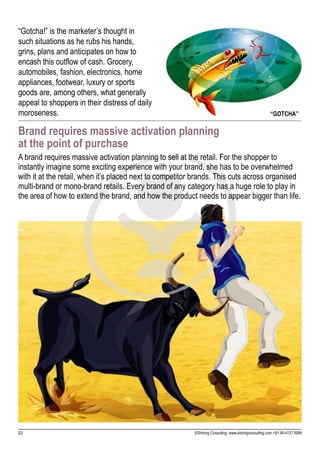 “Gotcha!” is the marketer’s thought in
such situations as he rubs his hands,
grins, plans and anticipates on how to
encash this outflow of cash. Grocery,
automobiles, fashion, electronics, home
appliances, footwear, luxury or sports
goods are, among others, what generally
appeal to shoppers in their distress of daily
moroseness.                                                                                           “GOTCHA”

Brand requires massive activation planning
at the point of purchase
A brand requires massive activation planning to sell at the retail. For the shopper to
instantly imagine some exciting experience with your brand, she has to be overwhelmed
with it at the retail, when it’s placed next to competitor brands. This cuts across organised
multi-brand or mono-brand retails. Every brand of any category has a huge role to play in
the area of how to extend the brand, and how the product needs to appear bigger than life.




03                                                        ©Shining Consulting: www.shiningconsulting.com +91-80-4127 6999
 